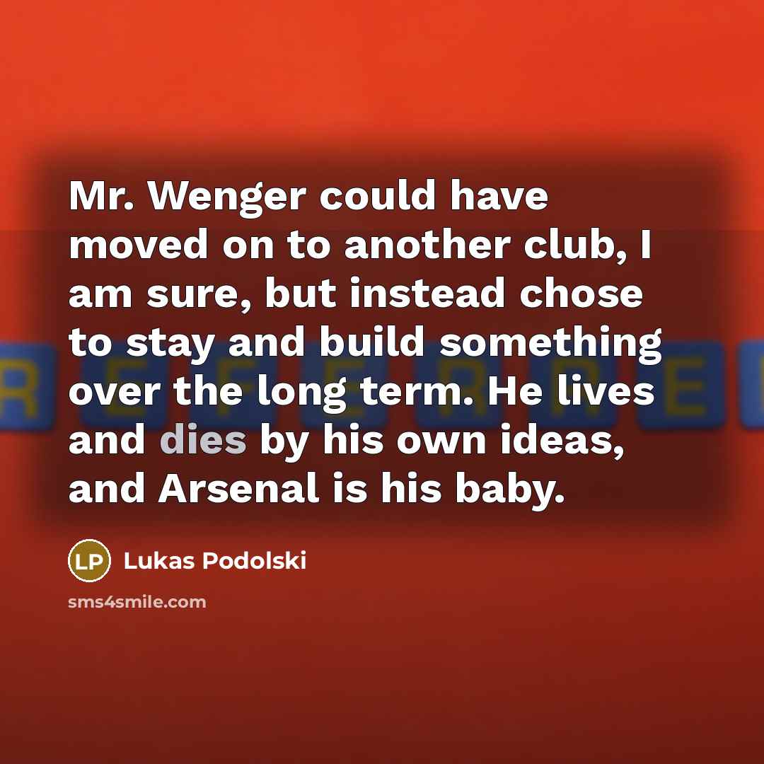 “Mr. Wenger could have moved on to another club, I am sure, but instead chose to stay and build something over the long term. He lives and dies by his own ideas, and Arsenal is his baby.” quote by Lukas Podolski