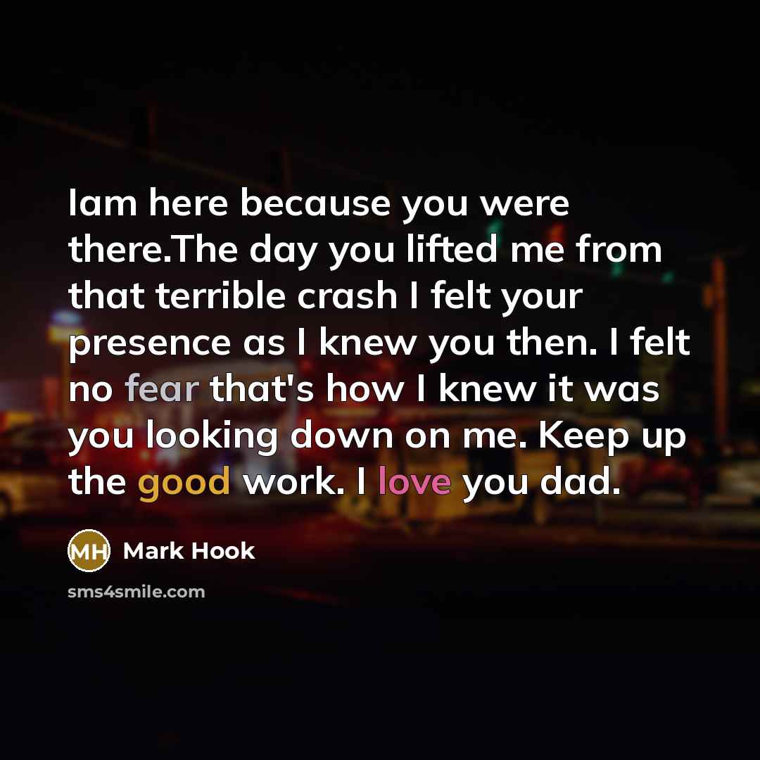 “Iam here because you were there.The day you lifted me from that terrible crash I felt your presence as I knew you then. I felt no fear that's how I knew it was you looking down on me. Keep up the good work. I love you dad.” quote by Mark Hook