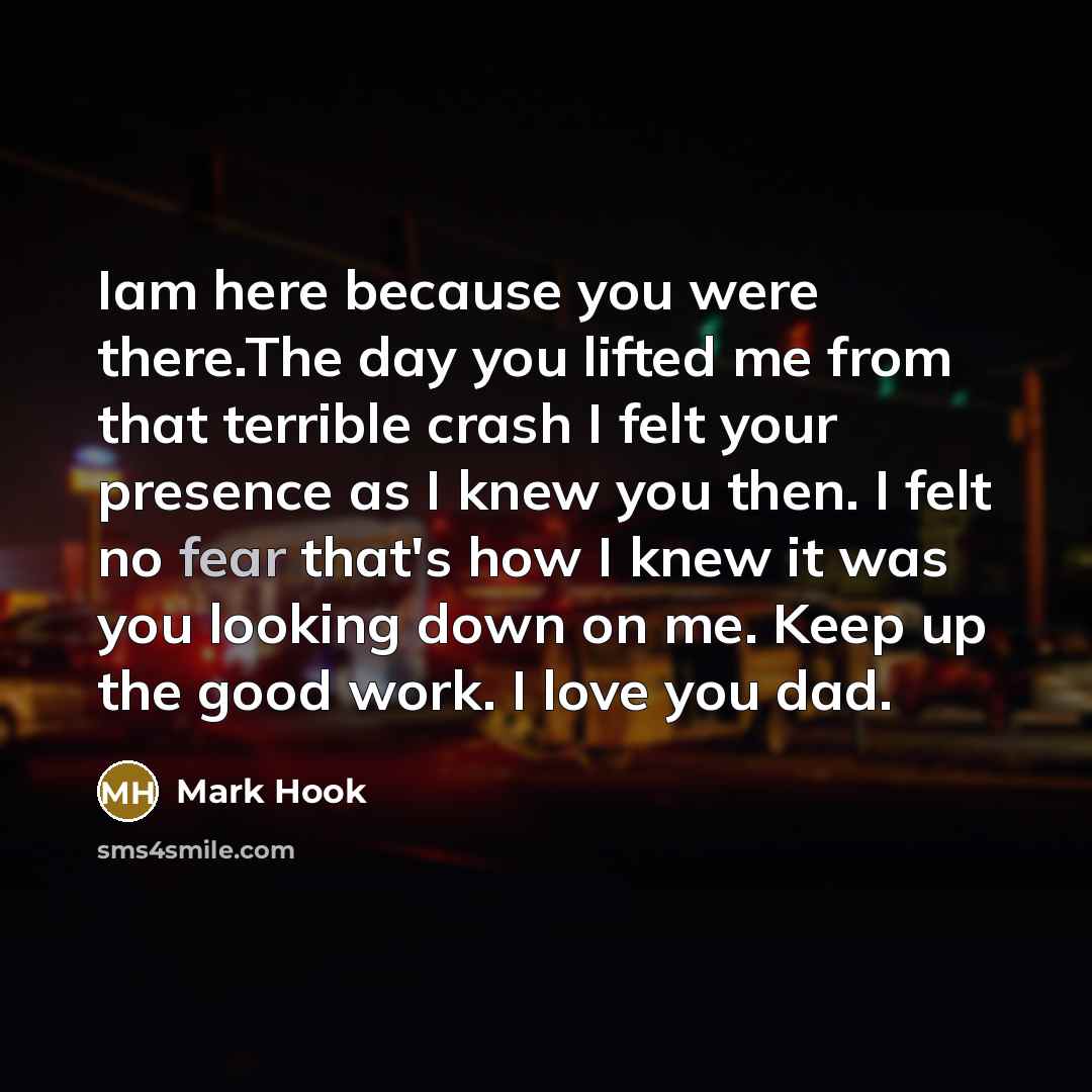 “Iam here because you were there.The day you lifted me from that terrible crash I felt your presence as I knew you then. I felt no fear that's how I knew it was you looking down on me. Keep up the good work. I love you dad.” quote by Mark Hook