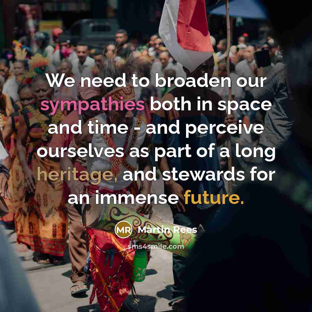 “We need to broaden our sympathies both in space and time - and perceive ourselves as part of a long heritage, and stewards for an immense future.” quote by Martin Rees