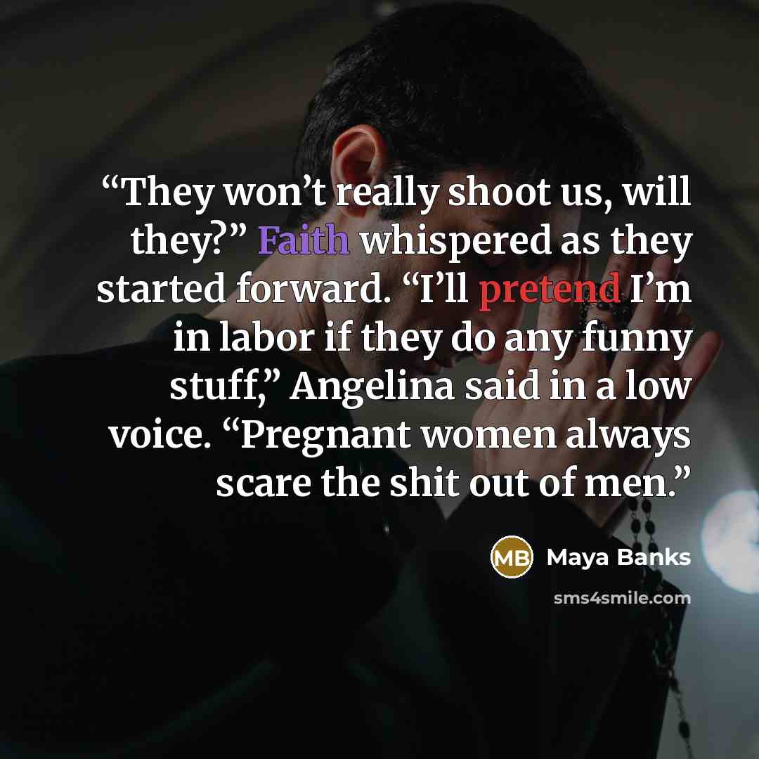“They won’t really shoot us, will they?” Faith whispered as they started forward. “I’ll pretend I’m in labor if they do any funny stuff,” Angelina said in a low voice. “Pregnant women always scare the shit out of men.” quote by Maya Banks