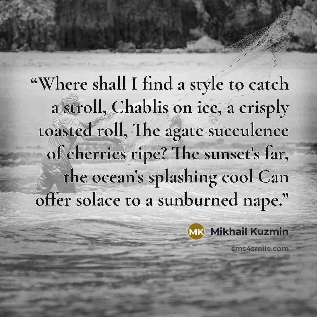 “Where shall I find a style to catch a stroll, Chablis on ice, a crisply toasted roll, The agate succulence of cherries ripe? The sunset's far, the ocean's splashing cool Can offer solace to a sunburned nape.” quote by Mikhail Kuzmin
