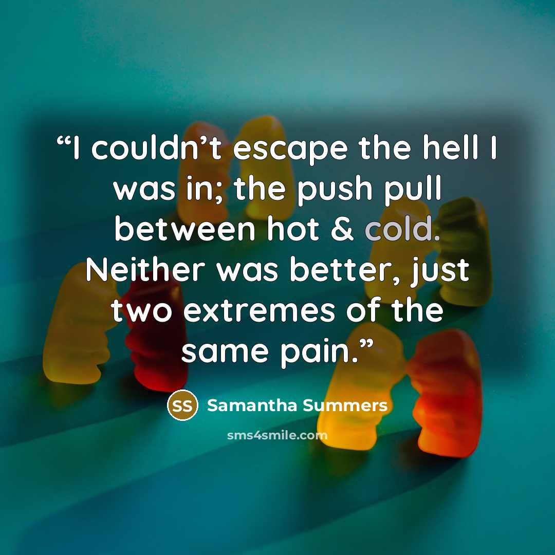 “I couldn’t escape the hell I was in; the push pull between hot & cold. Neither was better, just two extremes of the same pain.” quote by Samantha Summers