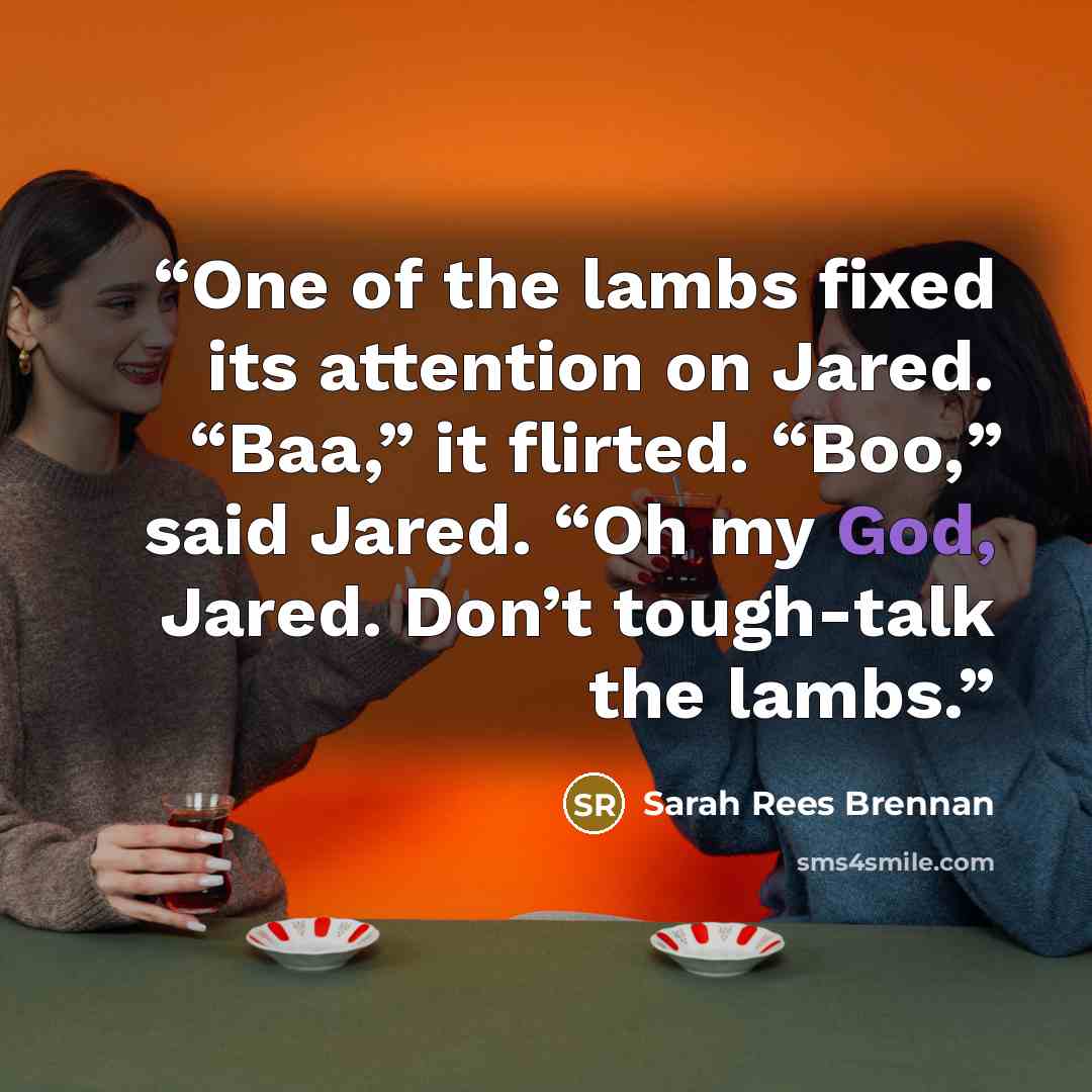 “One of the lambs fixed its attention on Jared. “Baa,” it flirted. “Boo,” said Jared. “Oh my God, Jared. Don’t tough-talk the lambs.” quote by Sarah Rees Brennan