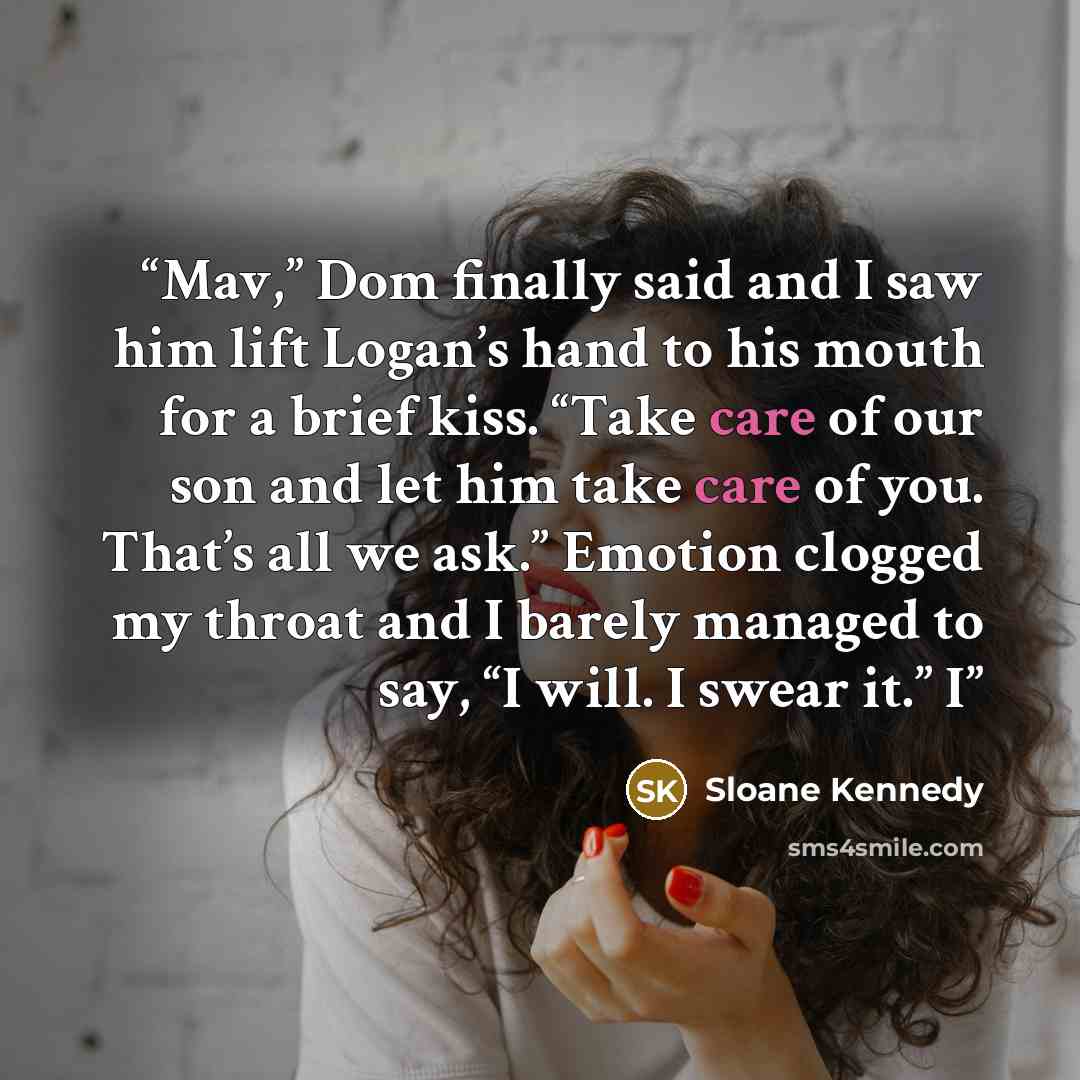 “Mav,” Dom finally said and I saw him lift Logan’s hand to his mouth for a brief kiss. “Take care of our son and let him take care of you. That’s all we ask.” Emotion clogged my throat and I barely managed to say, “I will. I swear it.” I” quote by Sloane Kennedy