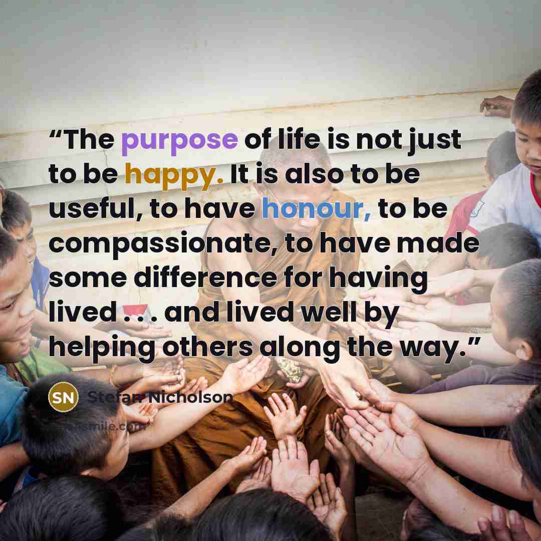 “The purpose of life is not just to be happy. It is also to be useful, to have honour, to be compassionate, to have made some difference for having lived . . . and lived well by helping others along the way.” quote by Stefan Nicholson