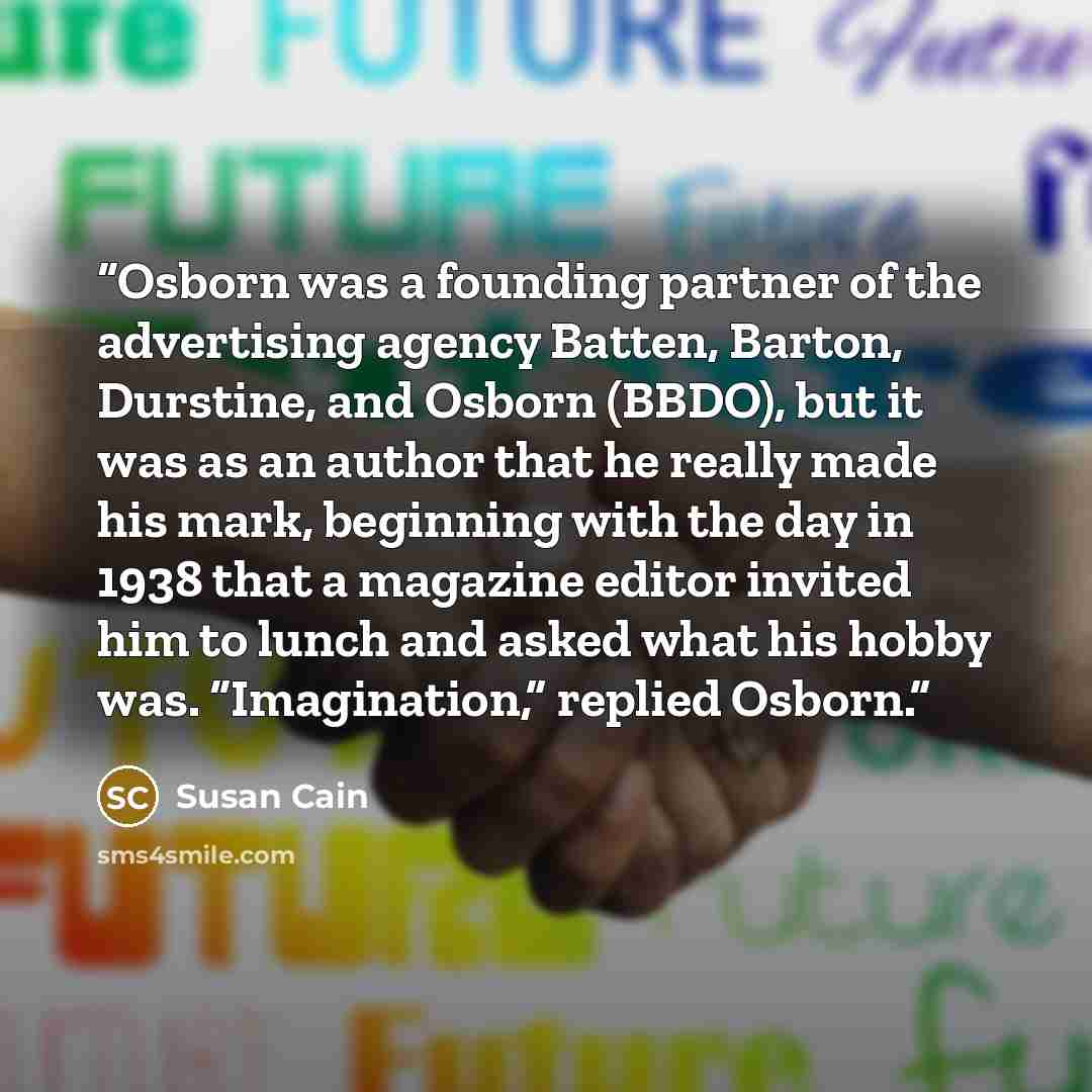 “Osborn was a founding partner of the advertising agency Batten, Barton, Durstine, and Osborn (BBDO), but it was as an author that he really made his mark, beginning with the day in 1938 that a magazine editor invited him to lunch and asked what his hobby was. “Imagination,” replied Osborn.” quote by Susan Cain