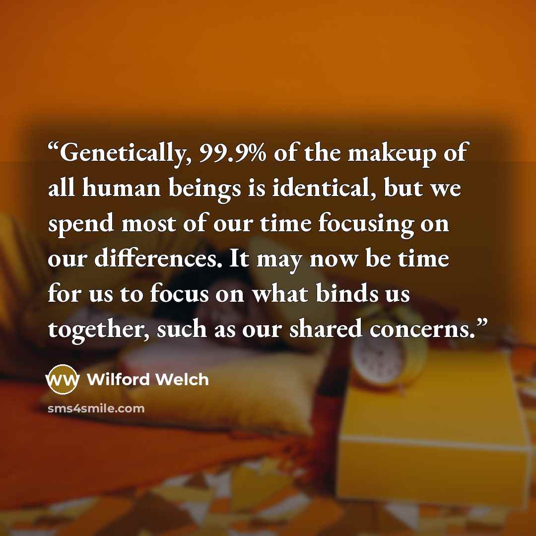 “Genetically, 99.9% of the makeup of all human beings is identical, but we spend most of our time focusing on our differences. It may now be time for us to focus on what binds us together, such as our shared concerns.” quote by Wilford Welch