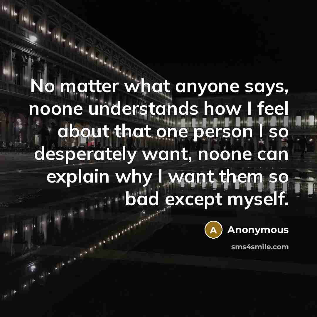 “No matter what anyone says, noone understands how I feel about that one person I so desperately want, noone can explain why I want them so bad except myself.” quote by Anonymous