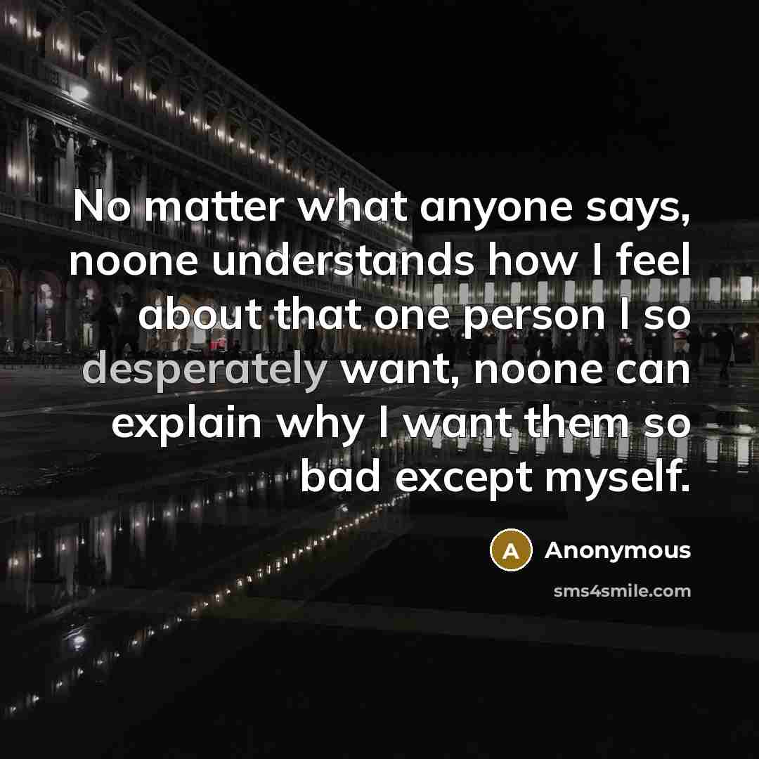 “No matter what anyone says, noone understands how I feel about that one person I so desperately want, noone can explain why I want them so bad except myself.” quote by Anonymous