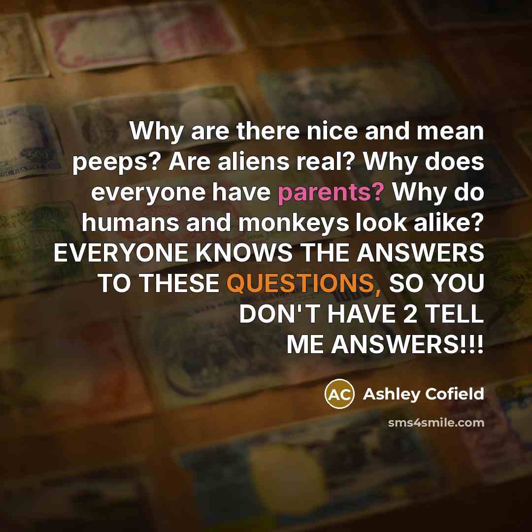 “Why are there nice and mean peeps? Are aliens real? Why does everyone have parents? Why do humans and monkeys look alike? EVERYONE KNOWS THE ANSWERS TO THESE QUESTIONS, SO YOU DON'T HAVE 2 TELL ME ANSWERS!!!” quote by Ashley Cofield