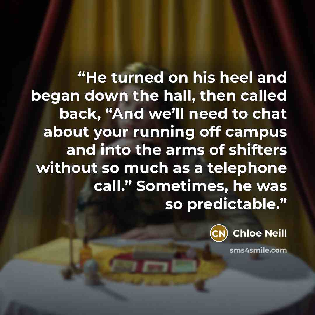 “He turned on his heel and began down the hall, then called back, “And we’ll need to chat about your running off campus and into the arms of shifters without so much as a telephone call.” Sometimes, he was so predictable.” quote by Chloe Neill