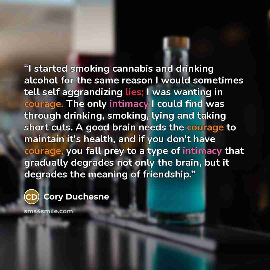 “I started smoking cannabis and drinking alcohol for the same reason I would sometimes tell self aggrandizing lies; I was wanting in courage. The only intimacy I could find was through drinking, smoking, lying and taking short cuts. A good brain needs the courage to maintain it's health, and if you…” quote by Cory Duchesne