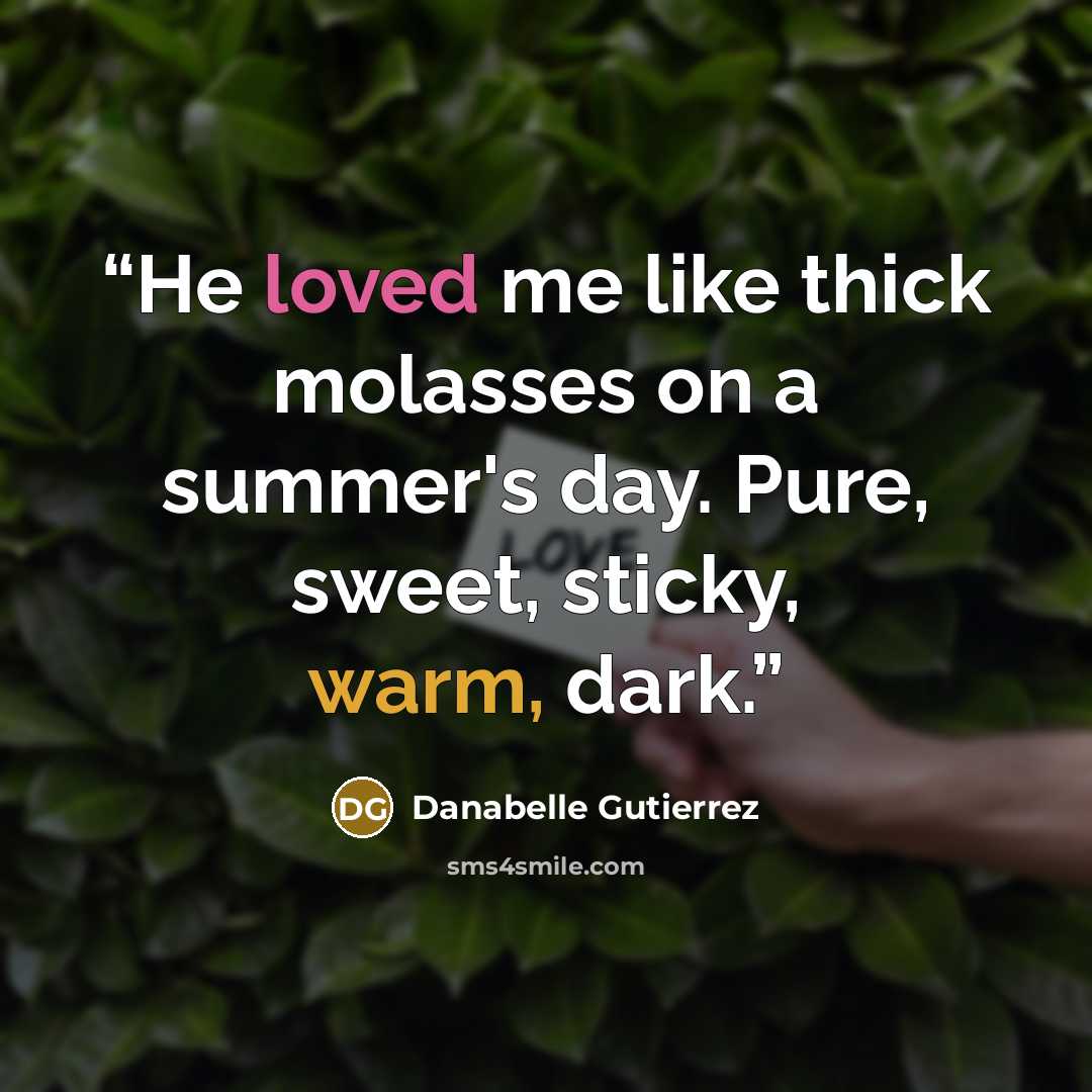 “He loved me like thick molasses on a summer's day. Pure, sweet, sticky, warm, dark.” quote by Danabelle Gutierrez
