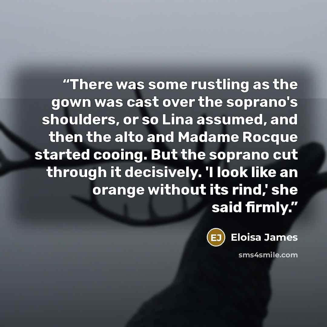 “There was some rustling as the gown was cast over the soprano's shoulders, or so Lina assumed, and then the alto and Madame Rocque started cooing. But the soprano cut through it decisively. 'I look like an orange without its rind,' she said firmly.” quote by Eloisa James