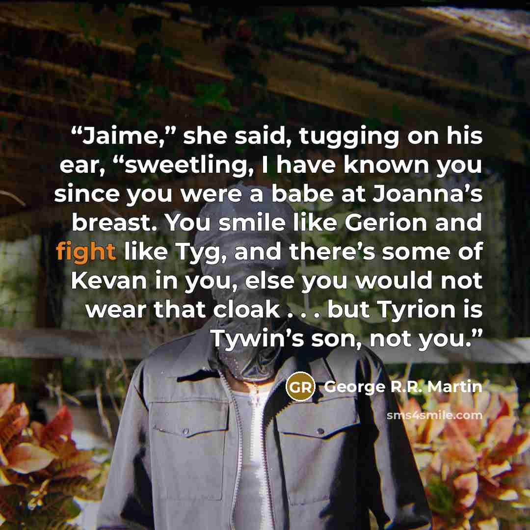 “Jaime,” she said, tugging on his ear, “sweetling, I have known you since you were a babe at Joanna’s breast. You smile like Gerion and fight like Tyg, and there’s some of Kevan in you, else you would not wear that cloak . . . but Tyrion is Tywin’s son, not you.” quote by George R.R. Martin
