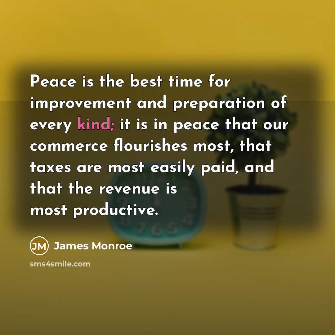 “Peace is the best time for improvement and preparation of every kind; it is in peace that our commerce flourishes most, that taxes are most easily paid, and that the revenue is most productive.” quote by James Monroe