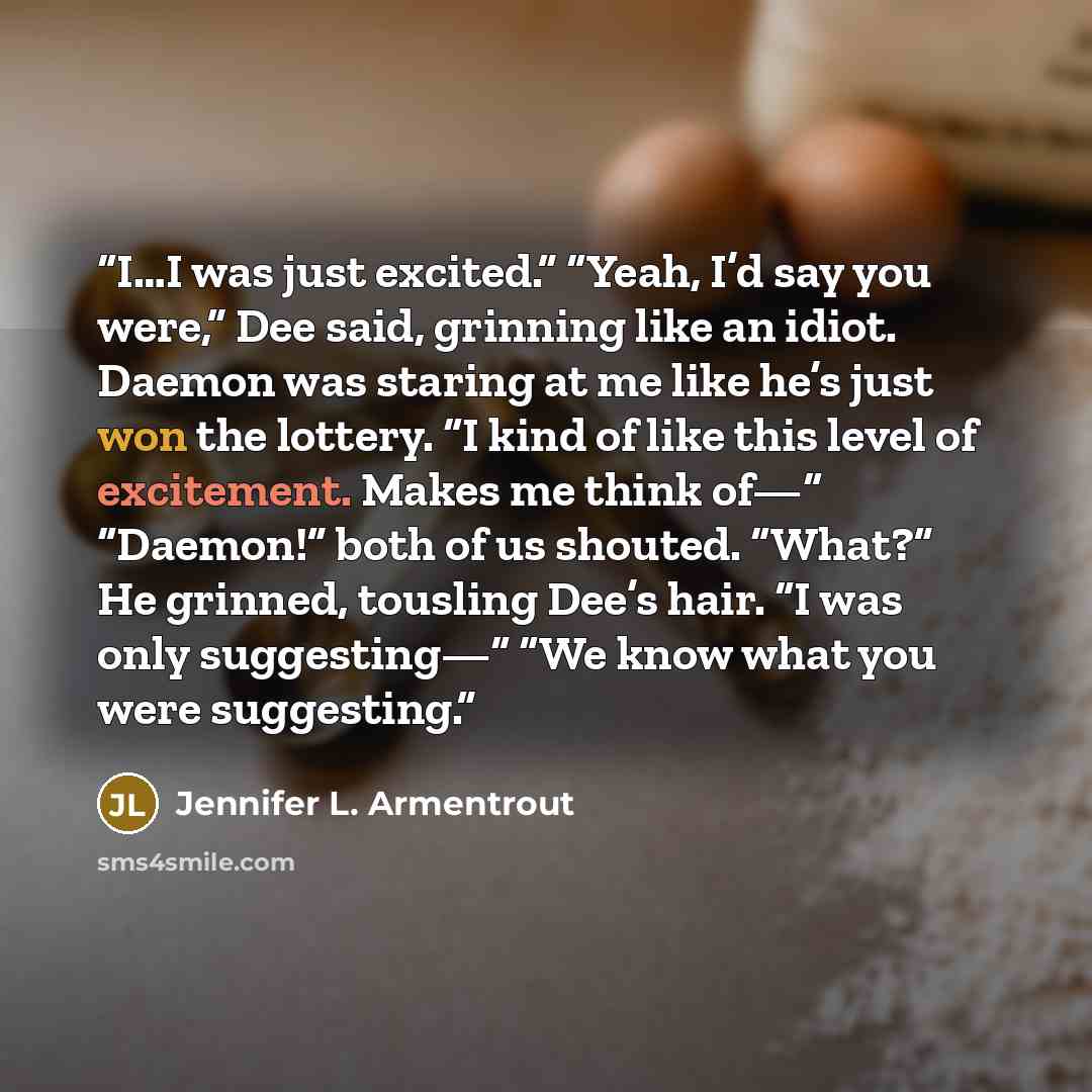 “I…I was just excited.” “Yeah, I’d say you were,” Dee said, grinning like an idiot. Daemon was staring at me like he’s just won the lottery. “I kind of like this level of excitement. Makes me think of—“ “Daemon!” both of us shouted. “What?” He grinned, tousling Dee’s hair. “I was only suggesting—“…” quote by Jennifer L. Armentrout