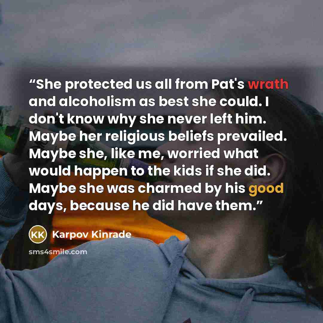 “She protected us all from Pat's wrath and alcoholism as best she could. I don't know why she never left him. Maybe her religious beliefs prevailed. Maybe she, like me, worried what would happen to the kids if she did. Maybe she was charmed by his good days, because he did have them.” quote by Karpov Kinrade