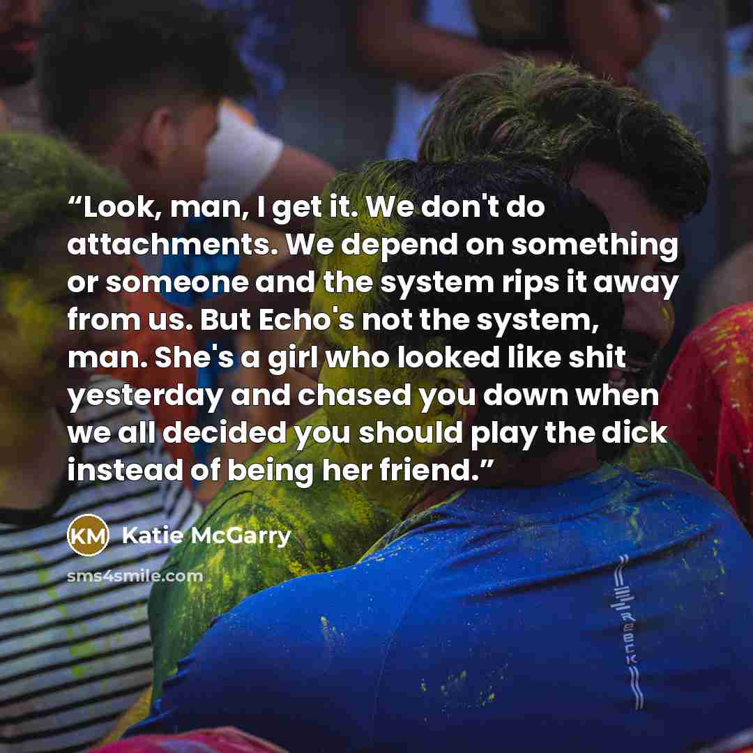 “Look, man, I get it. We don't do attachments. We depend on something or someone and the system rips it away from us. But Echo's not the system, man. She's a girl who looked like shit yesterday and chased you down when we all decided you should play the dick instead of being her friend.” quote by Katie McGarry