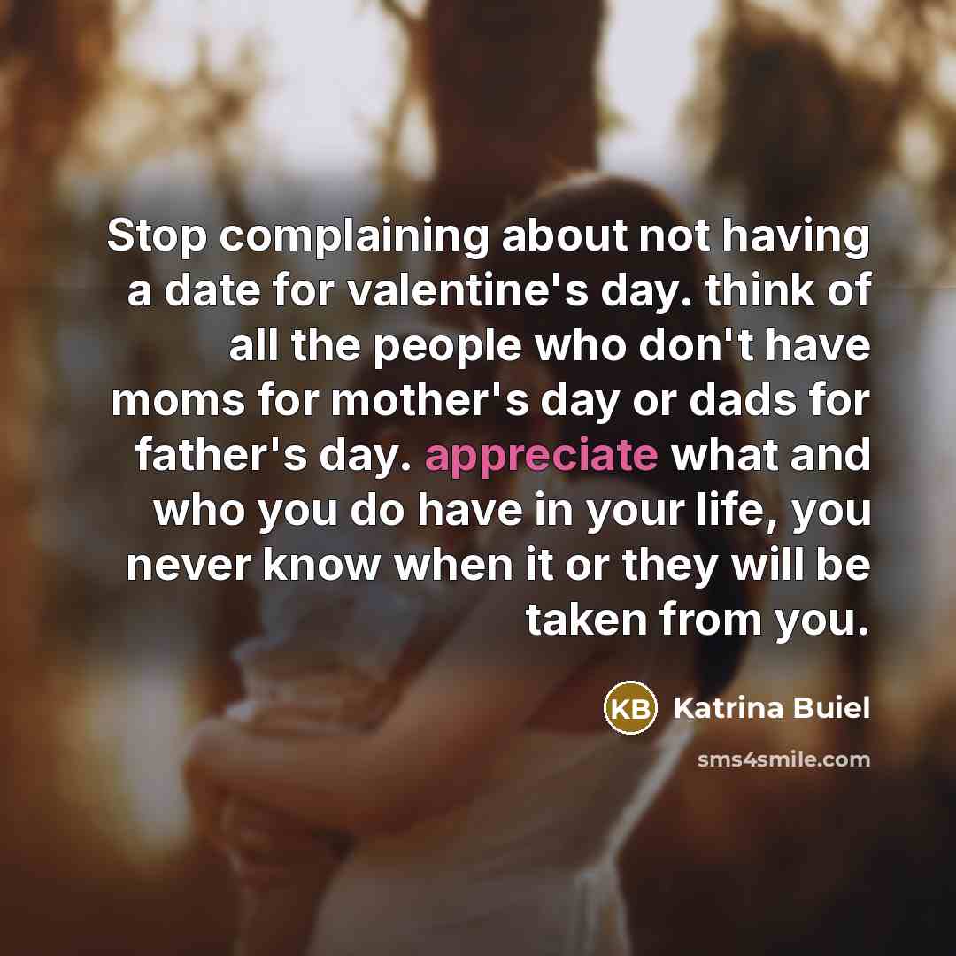 “Stop complaining about not having a date for valentine's day. think of all the people who don't have moms for mother's day or dads for father's day. appreciate what and who you do have in your life, you never know when it or they will be taken from you.” quote by Katrina Buiel