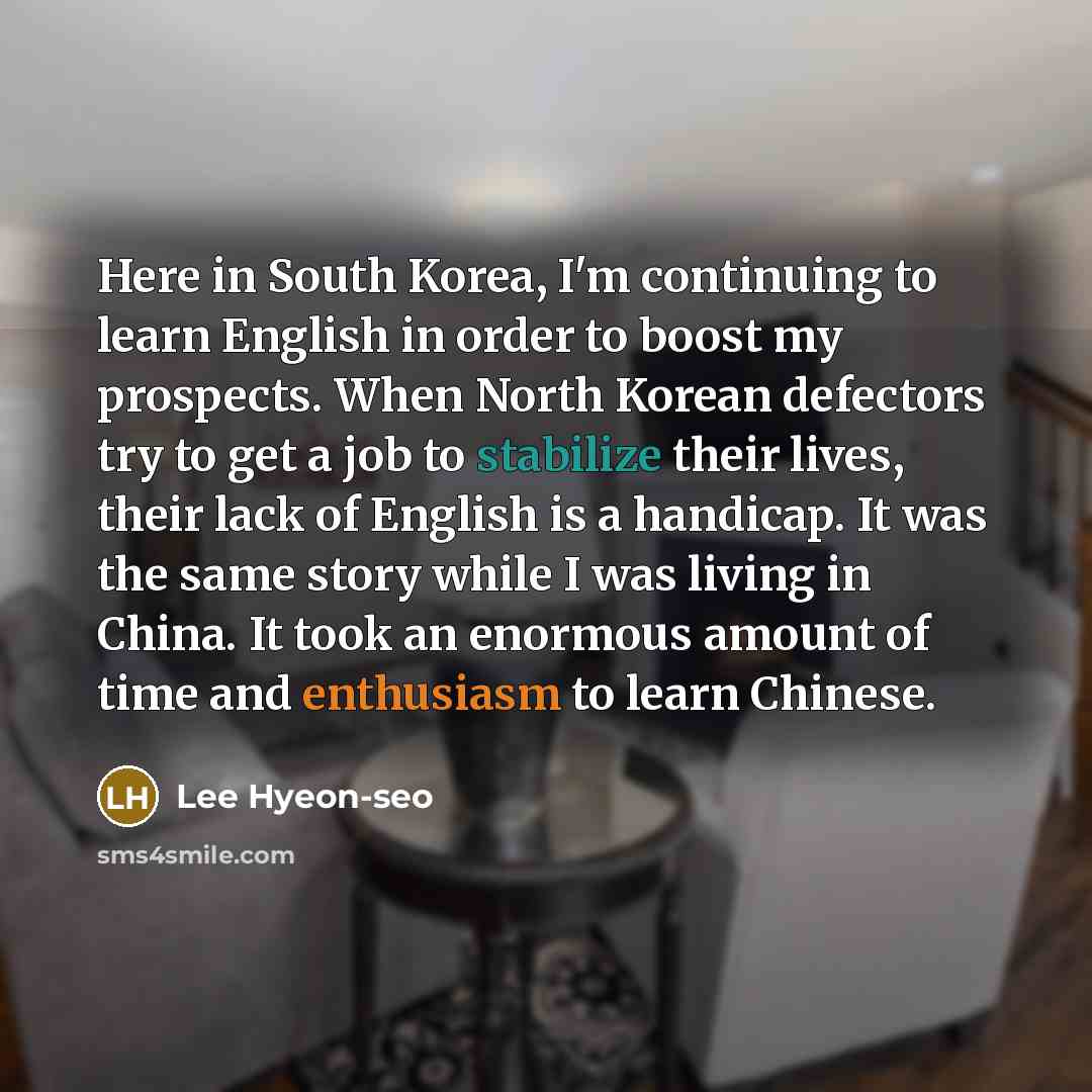 “Here in South Korea, I'm continuing to learn English in order to boost my prospects. When North Korean defectors try to get a job to stabilize their lives, their lack of English is a handicap. It was the same story while I was living in China. It took an enormous amount of time and enthusiasm to…” quote by Lee Hyeon-seo