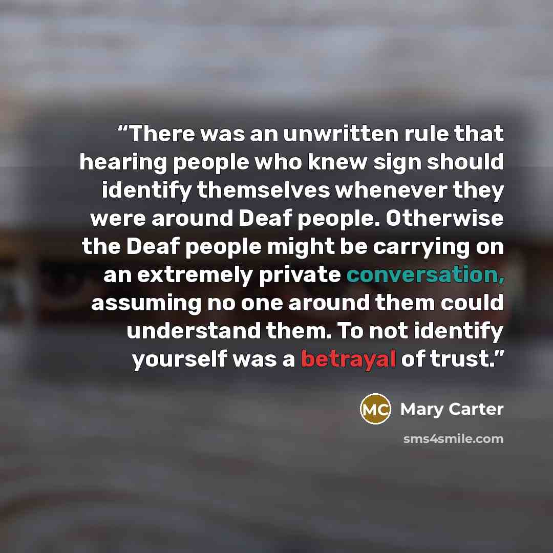 “There was an unwritten rule that hearing people who knew sign should identify themselves whenever they were around Deaf people. Otherwise the Deaf people might be carrying on an extremely private conversation, assuming no one around them could understand them. To not identify yourself was a…” quote by Mary Carter