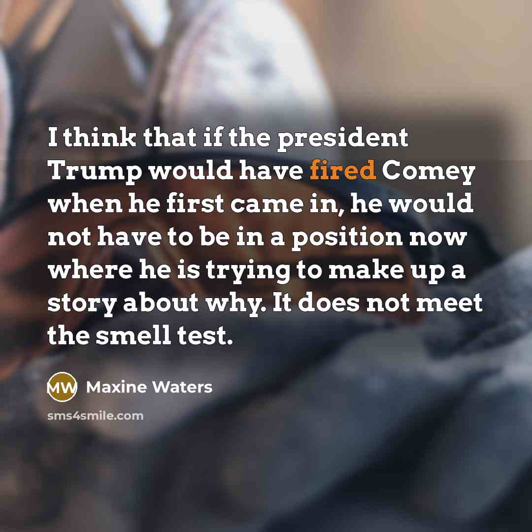 “I think that if the president Trump would have fired Comey when he first came in, he would not have to be in a position now where he is trying to make up a story about why. It does not meet the smell test.” quote by Maxine Waters