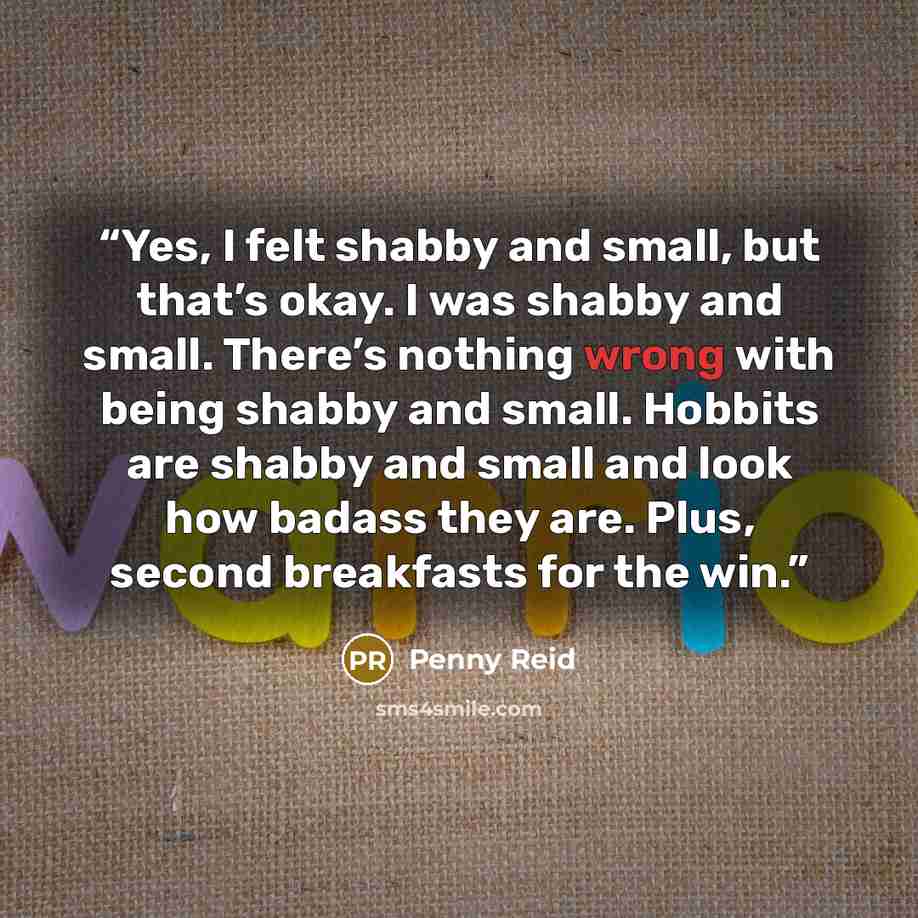 “Yes, I felt shabby and small, but that’s okay. I was shabby and small. There’s nothing wrong with being shabby and small. Hobbits are shabby and small and look how badass they are. Plus, second breakfasts for the win.” quote by Penny Reid