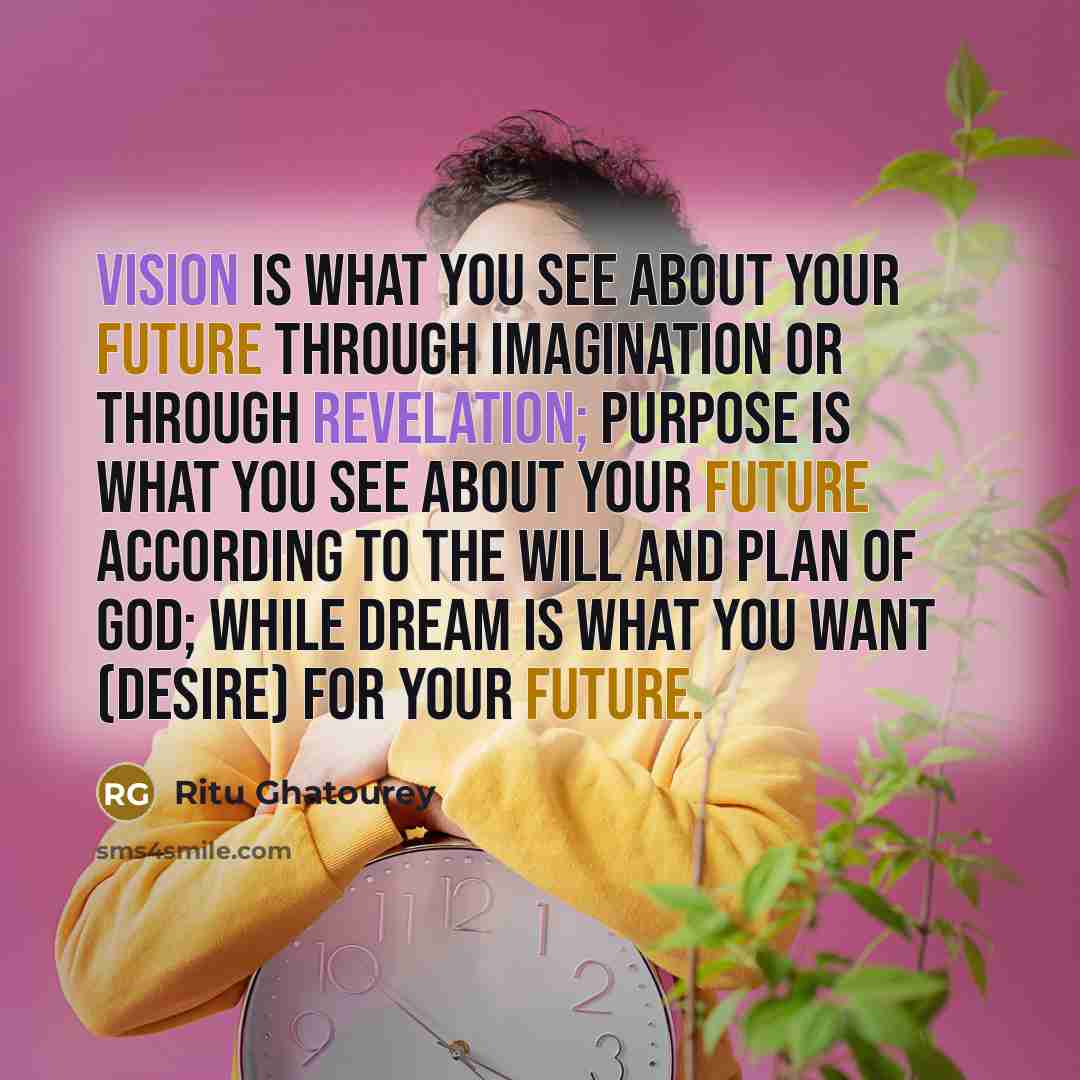 “VISION is what you see about your future through imagination or through revelation; PURPOSE is what you see about your future according to the Will and Plan of God; while DREAM is what you want (desire) for your future.” quote by Ritu Ghatourey