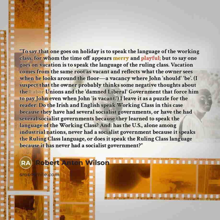 “To say that one goes on holiday is to speak the language of the working class, for whom the time off appears merry and playful; but to say one goes on vacation is to speak the language of the ruling class. Vacation comes from the same root as vacant and reflects what the owner sees when he looks…” quote by Robert Anton Wilson