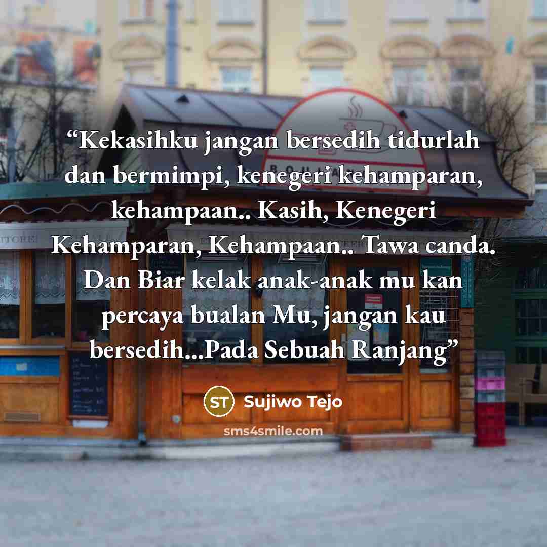 “Kekasihku jangan bersedih tidurlah dan bermimpi, kenegeri kehamparan, kehampaan.. Kasih, Kenegeri Kehamparan, Kehampaan.. Tawa canda. Dan Biar kelak anak-anak mu kan percaya bualan Mu, jangan kau bersedih…Pada Sebuah Ranjang” quote by Sujiwo Tejo