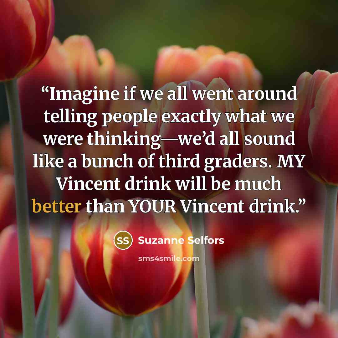 “Imagine if we all went around telling people exactly what we were thinking—we’d all sound like a bunch of third graders. MY Vincent drink will be much better than YOUR Vincent drink.” quote by Suzanne Selfors