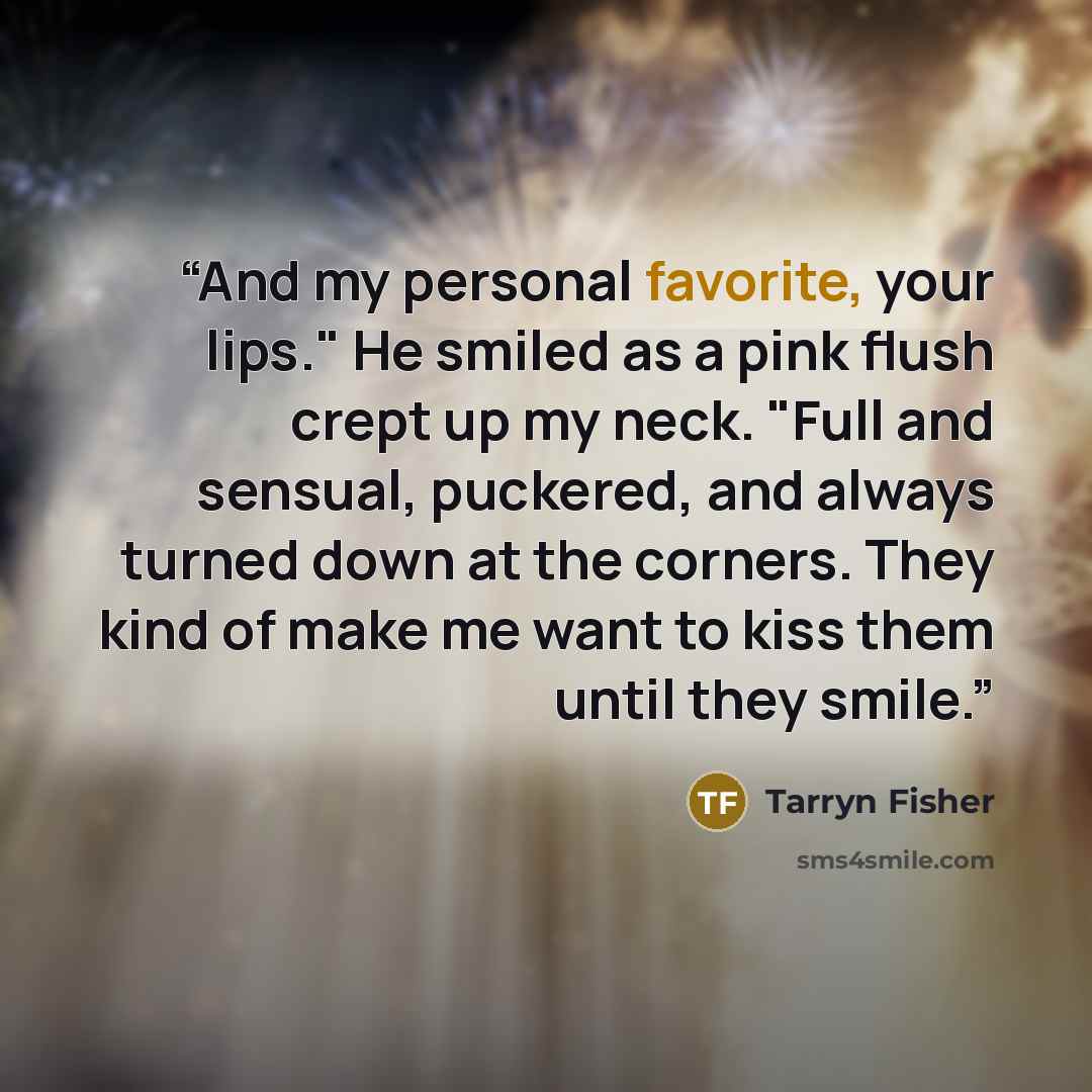 “And my personal favorite, your lips." He smiled as a pink flush crept up my neck. "Full and sensual, puckered, and always turned down at the corners. They kind of make me want to kiss them until they smile.” quote by Tarryn Fisher