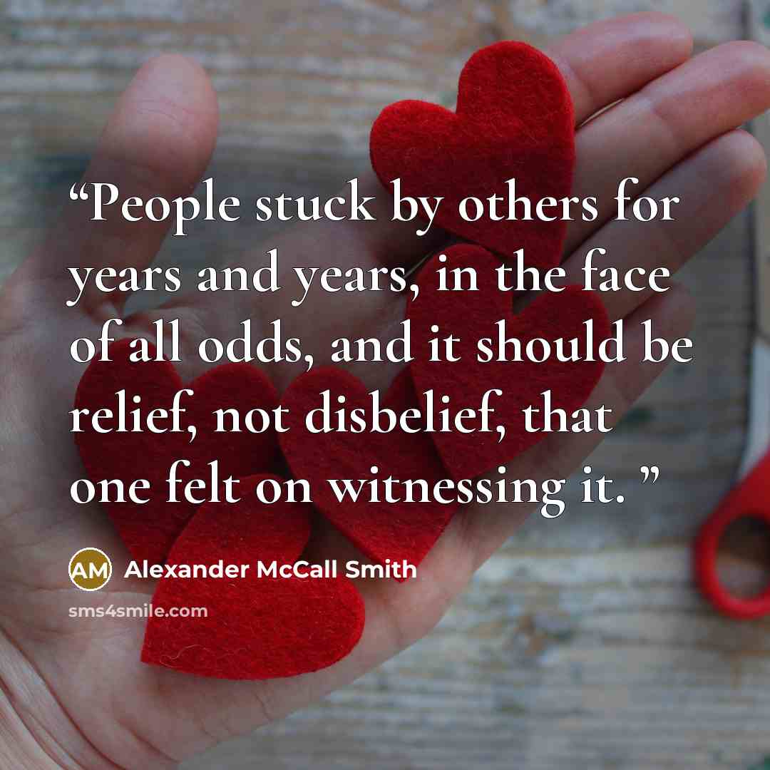 “People stuck by others for years and years, in the face of all odds, and it should be relief, not disbelief, that one felt on witnessing it.” quote by Alexander McCall Smith