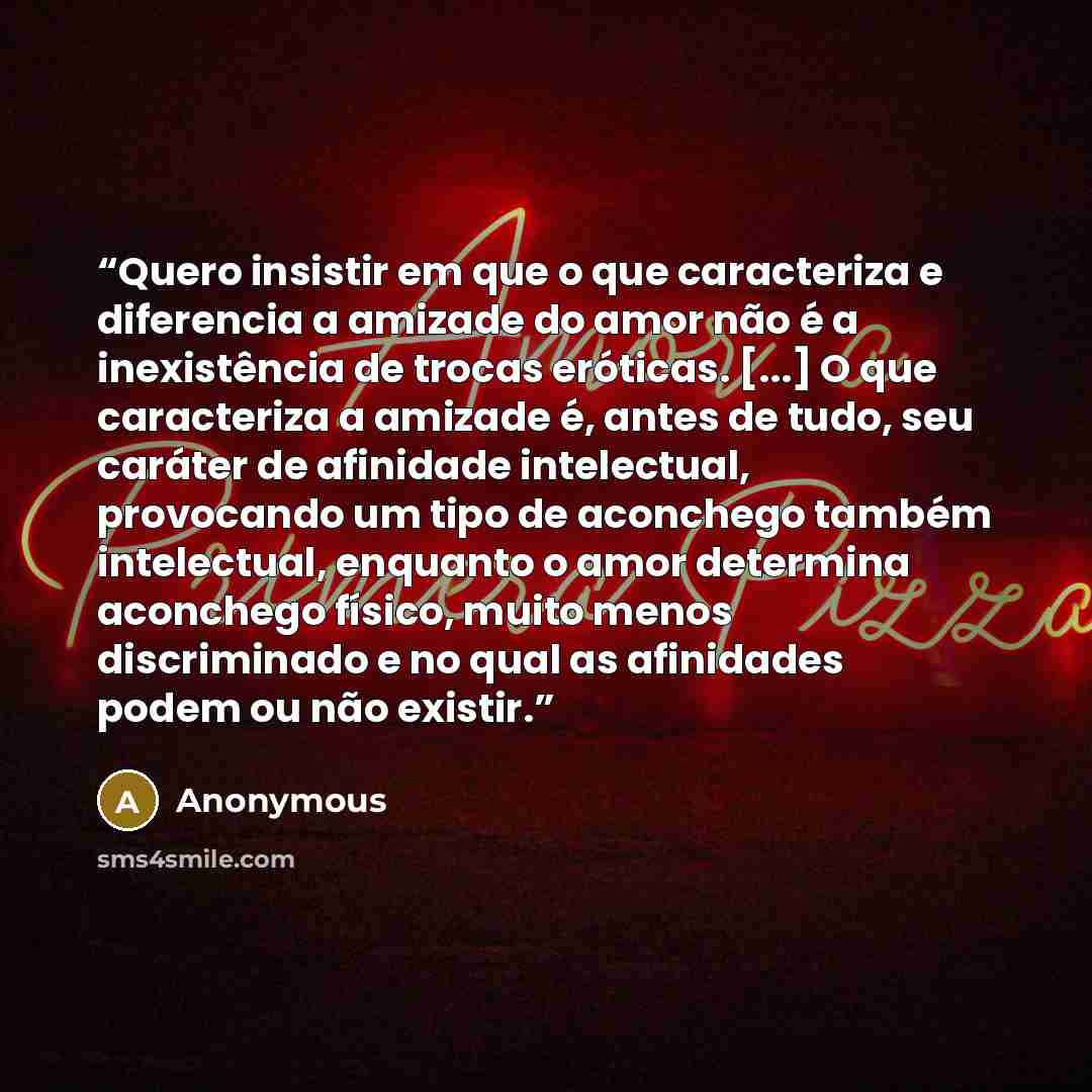 “Quero insistir em que o que caracteriza e diferencia a amizade do amor não é a inexistência de trocas eróticas. [...] O que caracteriza a amizade é, antes de tudo, seu caráter de afinidade intelectual, provocando um tipo de aconchego também intelectual, enquanto o amor determina aconchego físico…” quote by Anonymous