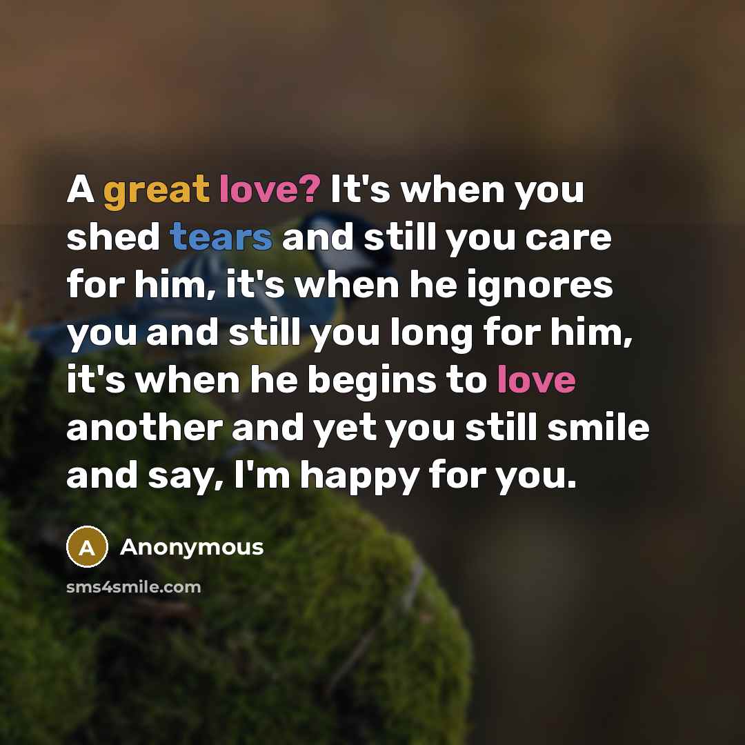 “A great love? It's when you shed tears and still you care for him, it's when he ignores you and still you long for him, it's when he begins to love another and yet you still smile and say, I'm happy for you.” quote by Anonymous