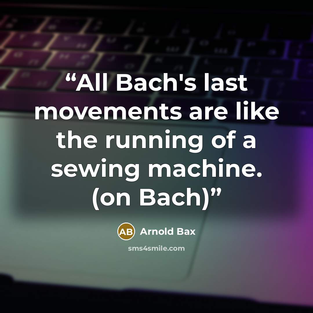 “All Bach's last movements are like the running of a sewing machine. (on Bach)” quote by Arnold Bax