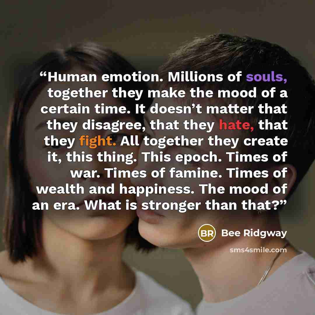 “Human emotion. Millions of souls, together they make the mood of a certain time. It doesn’t matter that they disagree, that they hate, that they fight. All together they create it, this thing. This epoch. Times of war. Times of famine. Times of wealth and happiness. The mood of an era. What is…” quote by Bee Ridgway