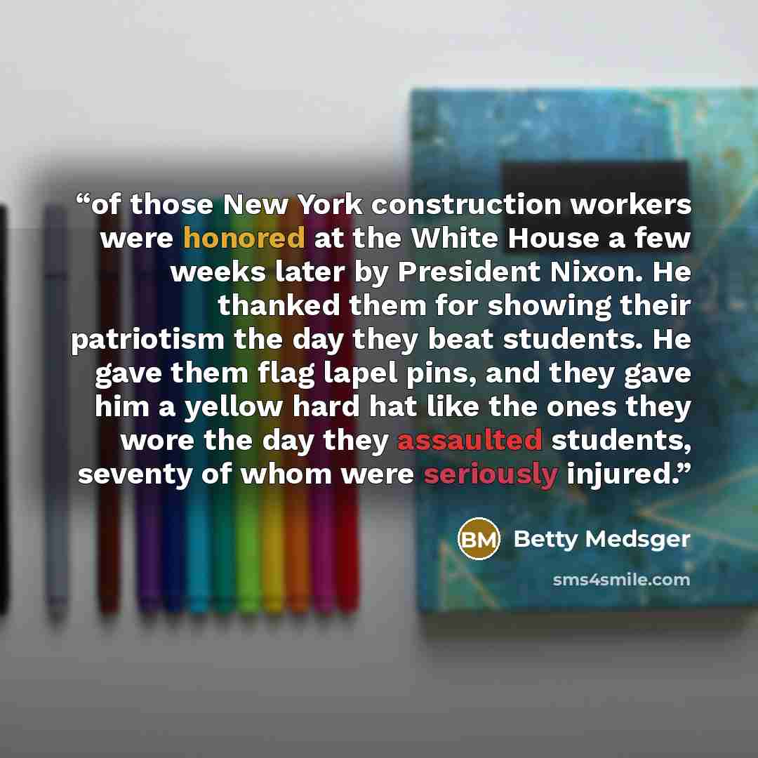 “of those New York construction workers were honored at the White House a few weeks later by President Nixon. He thanked them for showing their patriotism the day they beat students. He gave them flag lapel pins, and they gave him a yellow hard hat like the ones they wore the day they assaulted…” quote by Betty Medsger
