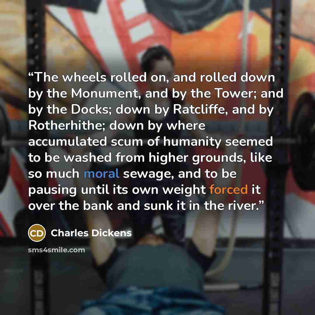 “The wheels rolled on, and rolled down by the Monument, and by the Tower; and by the Docks; down by Ratcliffe, and by Rotherhithe; down by where accumulated scum of humanity seemed to be washed from higher grounds, like so much moral sewage, and to be pausing until its own weight forced it over the…” quote by Charles Dickens