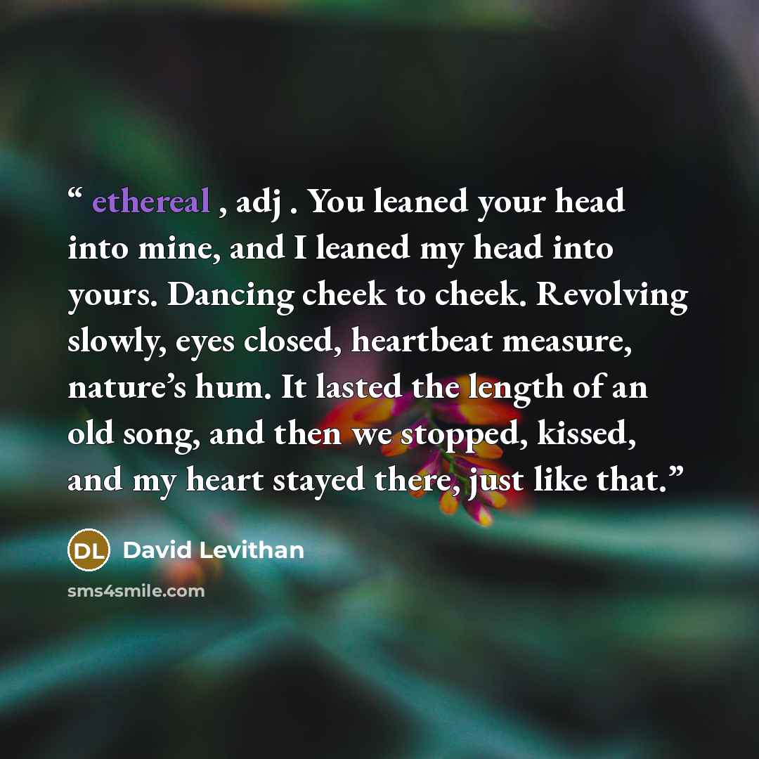 “ethereal , adj . You leaned your head into mine, and I leaned my head into yours. Dancing cheek to cheek. Revolving slowly, eyes closed, heartbeat measure, nature’s hum. It lasted the length of an old song, and then we stopped, kissed, and my heart stayed there, just like that.” quote by David Levithan