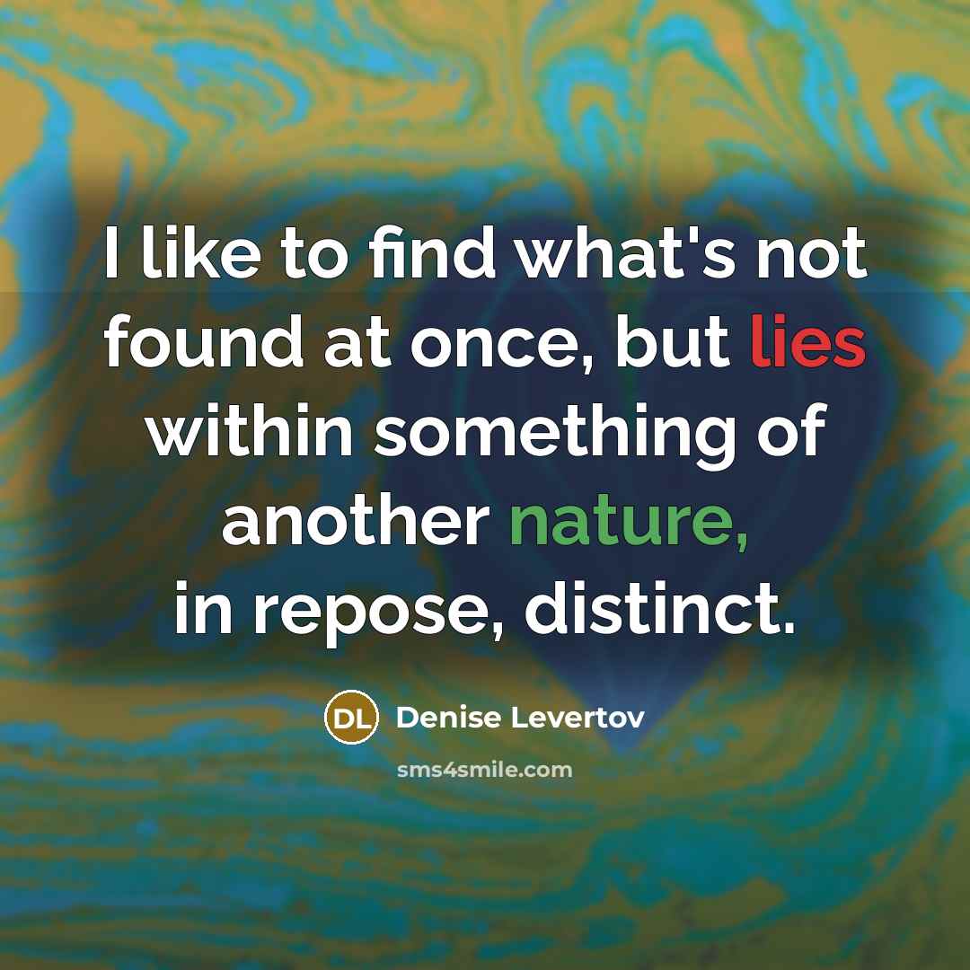 “I like to find what's not found at once, but lies within something of another nature, in repose, distinct.” quote by Denise Levertov