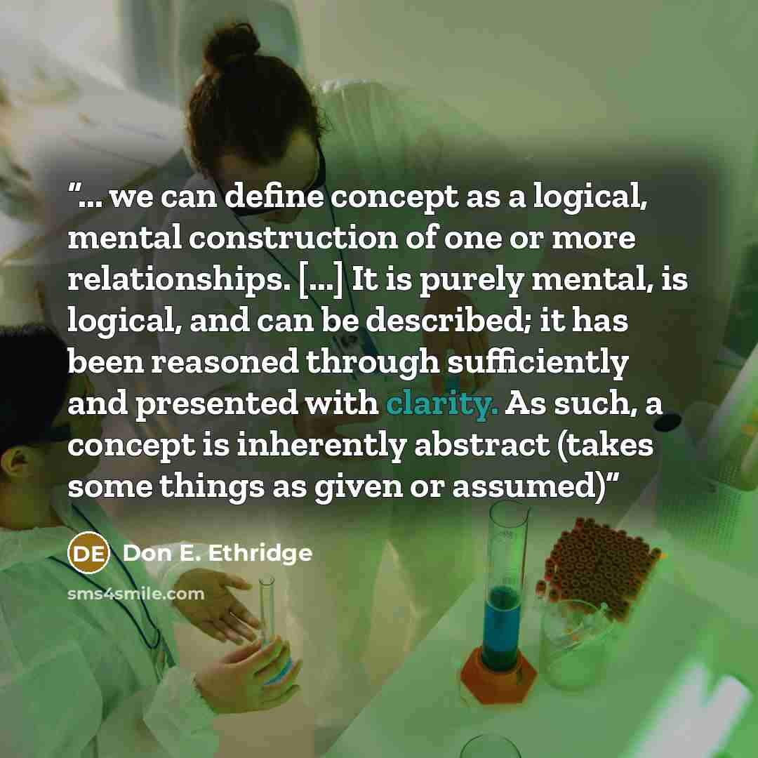 “... we can define concept as a logical, mental construction of one or more relationships. [...] It is purely mental, is logical, and can be described; it has been reasoned through sufficiently and presented with clarity. As such, a concept is inherently abstract (takes some things as given or…” quote by Don E. Ethridge