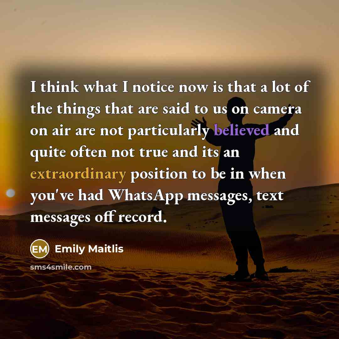 “I think what I notice now is that a lot of the things that are said to us on camera on air are not particularly believed and quite often not true and its an extraordinary position to be in when you've had WhatsApp messages, text messages off record.” quote by Emily Maitlis