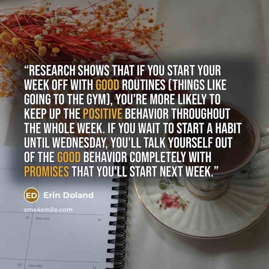 “Research shows that if you start your week off with good routines (things like going to the gym), you're more likely to keep up the positive behavior throughout the whole week. If you wait to start a habit until Wednesday, you'll talk yourself out of the good behavior completely with promises that…” quote by Erin Doland