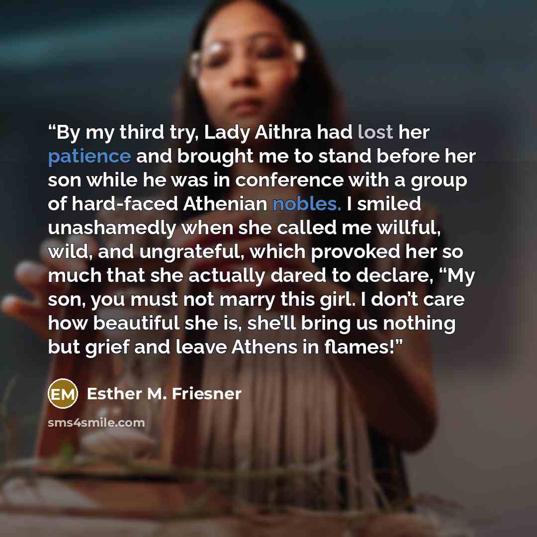 “By my third try, Lady Aithra had lost her patience and brought me to stand before her son while he was in conference with a group of hard-faced Athenian nobles. I smiled unashamedly when she called me willful, wild, and ungrateful, which provoked her so much that she actually dared to declare, “My…” quote by Esther M. Friesner