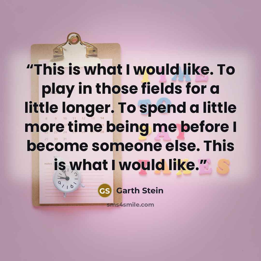 “This is what I would like. To play in those fields for a little longer. To spend a little more time being me before I become someone else. This is what I would like.” quote by Garth Stein