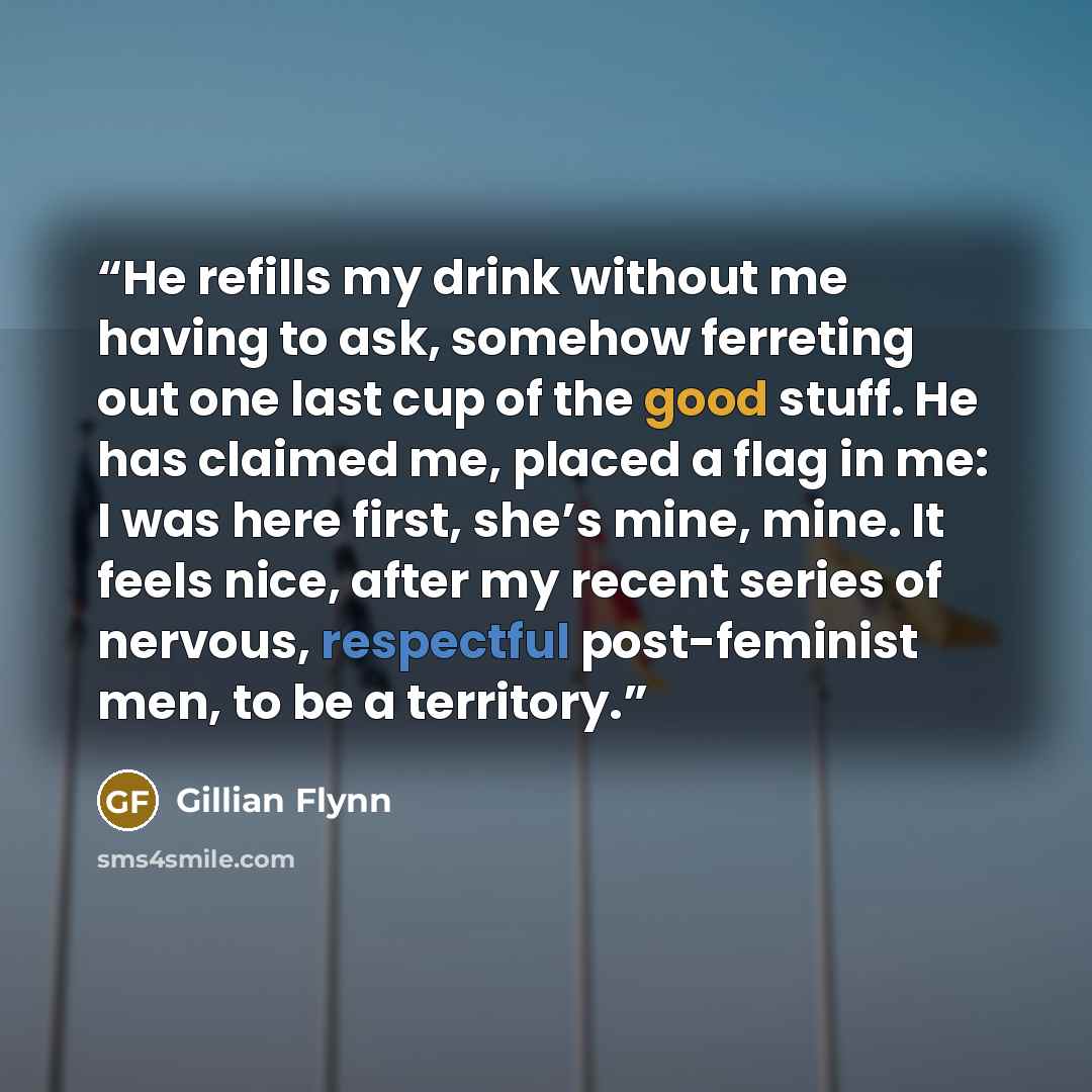 “He refills my drink without me having to ask, somehow ferreting out one last cup of the good stuff. He has claimed me, placed a flag in me: I was here first, she’s mine, mine. It feels nice, after my recent series of nervous, respectful post-feminist men, to be a territory.” quote by Gillian Flynn