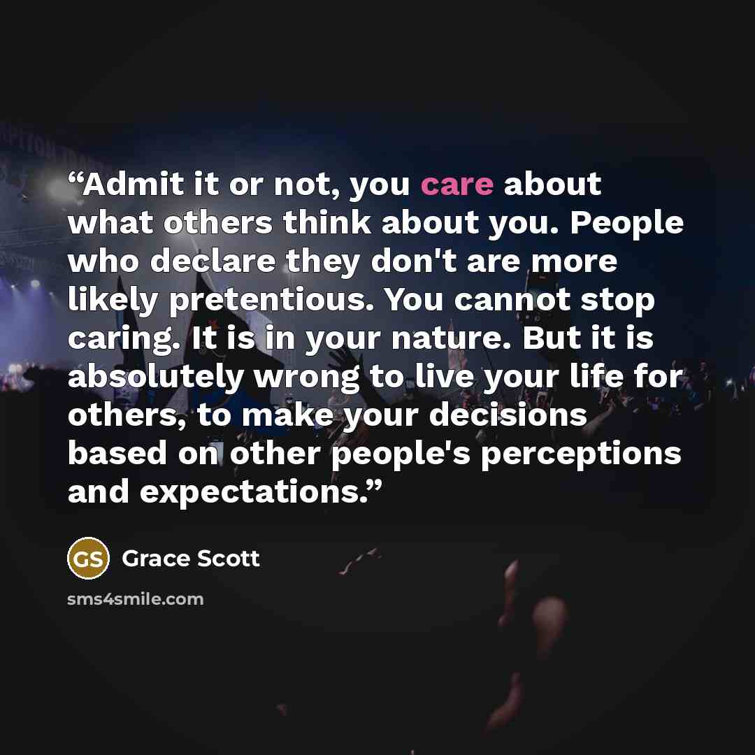 “Admit it or not, you care about what others think about you. People who declare they don't are more likely pretentious. You cannot stop caring. It is in your nature. But it is absolutely wrong to live your life for others, to make your decisions based on other people's perceptions and expectations.” quote by Grace Scott